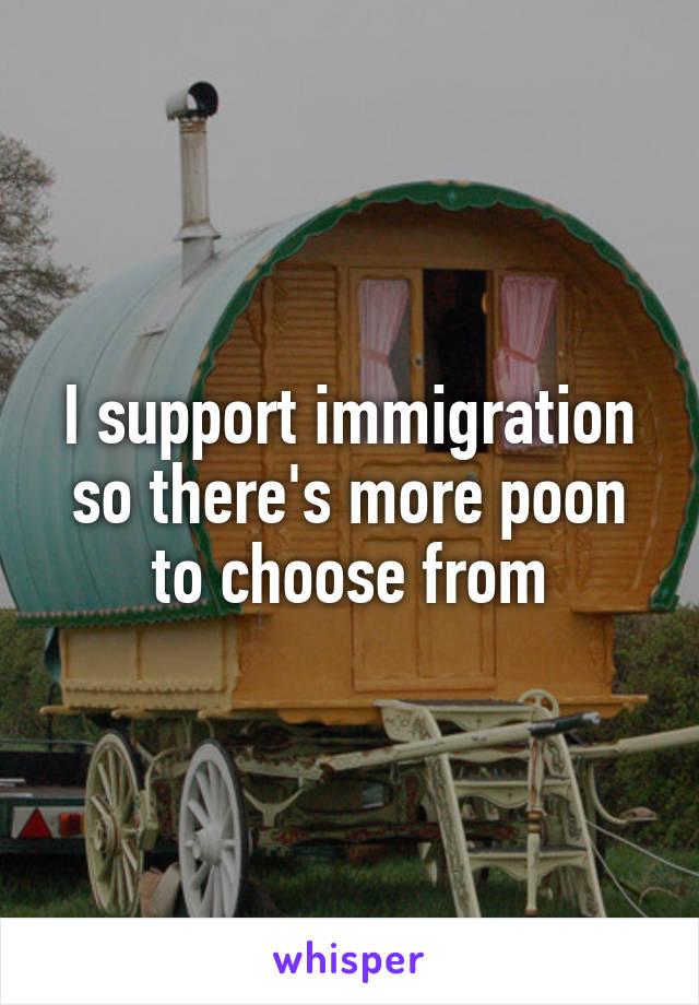 I support immigration so there's more poon to choose from