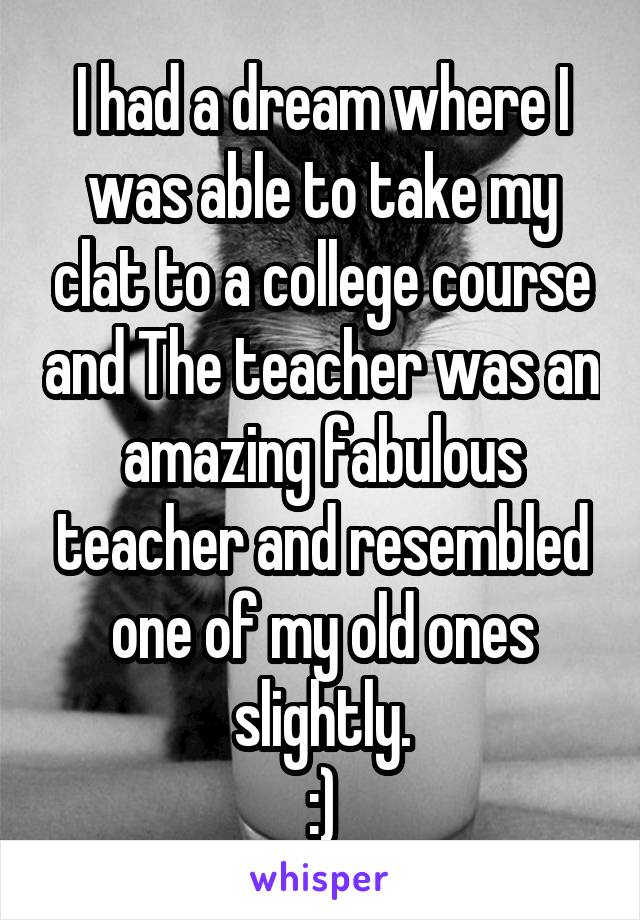 I had a dream where I was able to take my clat to a college course and The teacher was an amazing fabulous teacher and resembled one of my old ones slightly.
:)