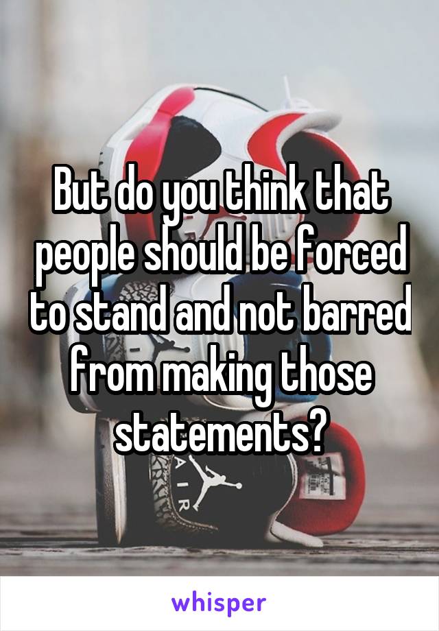But do you think that people should be forced to stand and not barred from making those statements?