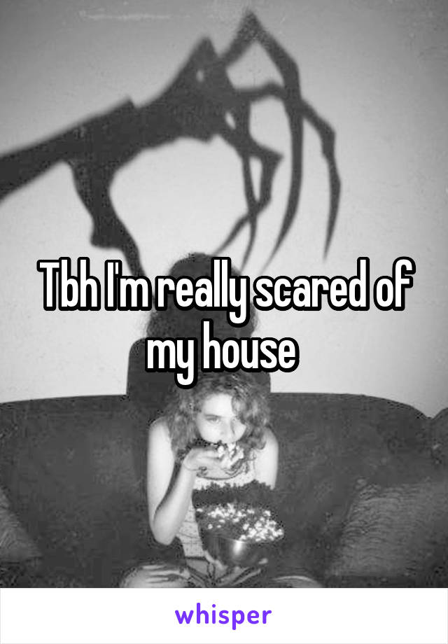 Tbh I'm really scared of my house 
