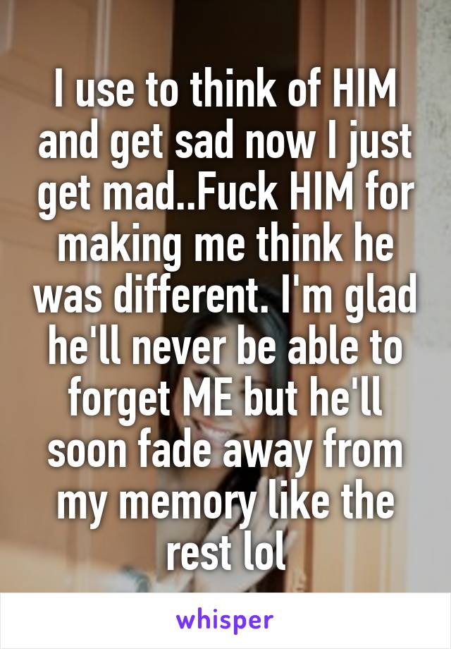 I use to think of HIM and get sad now I just get mad..Fuck HIM for making me think he was different. I'm glad he'll never be able to forget ME but he'll soon fade away from my memory like the rest lol