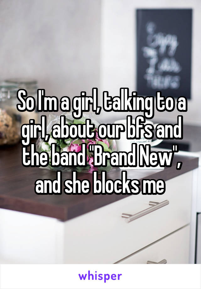 So I'm a girl, talking to a girl, about our bfs and the band "Brand New", and she blocks me 