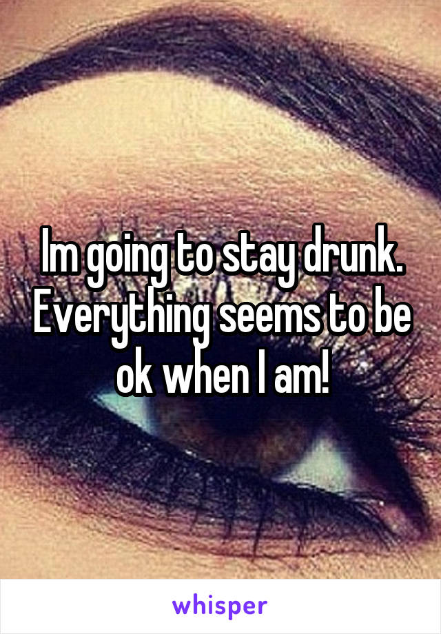 Im going to stay drunk. Everything seems to be ok when I am!