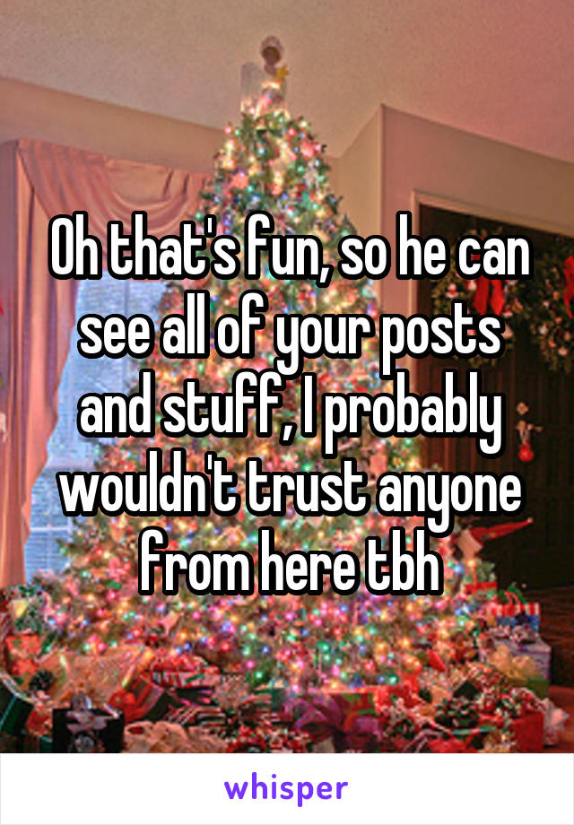 Oh that's fun, so he can see all of your posts and stuff, I probably wouldn't trust anyone from here tbh