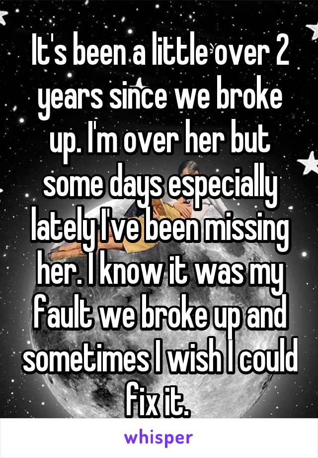 It's been a little over 2 years since we broke up. I'm over her but some days especially lately I've been missing her. I know it was my fault we broke up and sometimes I wish I could fix it. 