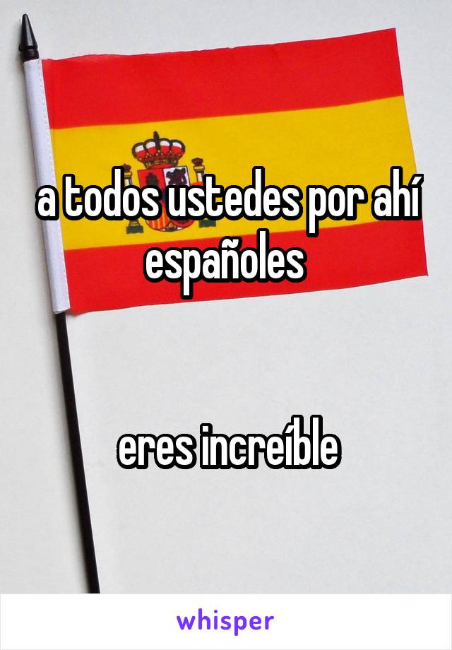 a todos ustedes por ahí españoles 


eres increíble