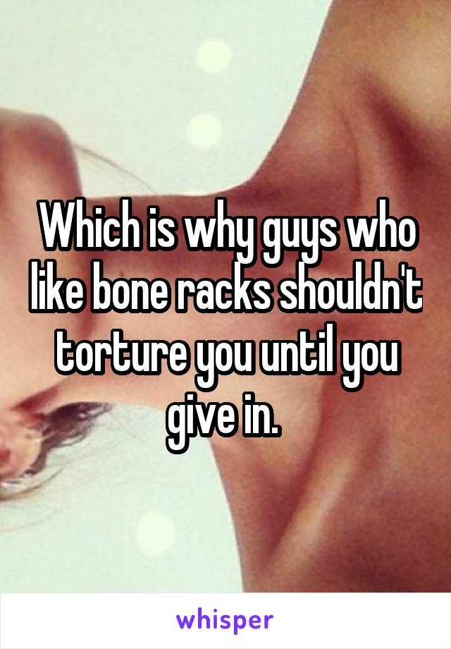 Which is why guys who like bone racks shouldn't torture you until you give in. 