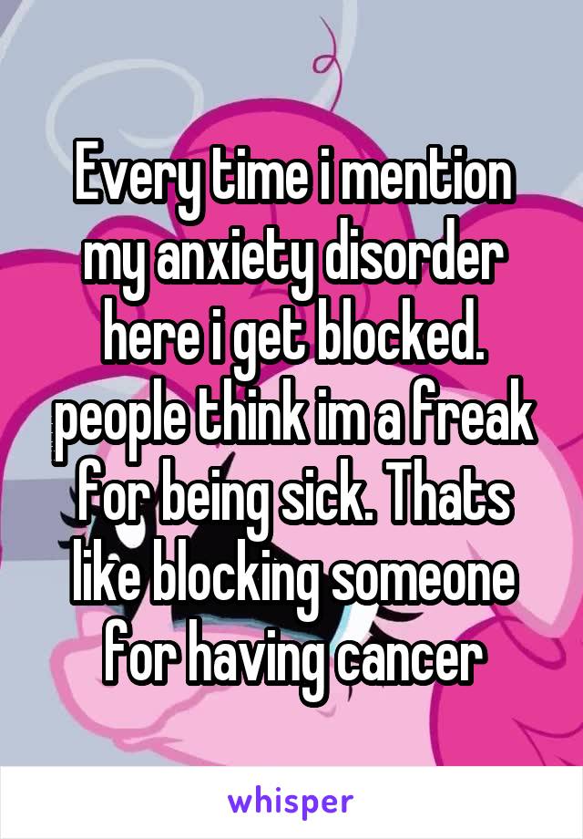 Every time i mention my anxiety disorder here i get blocked. people think im a freak for being sick. Thats like blocking someone for having cancer