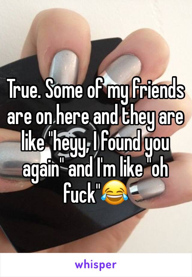 True. Some of my friends are on here and they are like "heyy, I found you again" and I'm like "oh fuck"😂