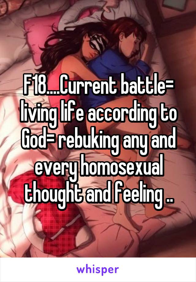 F18....Current battle= living life according to God= rebuking any and every homosexual thought and feeling ..