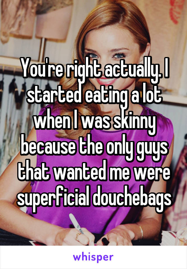 You're right actually. I started eating a lot when I was skinny because the only guys that wanted me were superficial douchebags