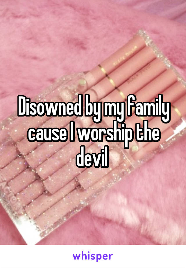 Disowned by my family cause I worship the devil 