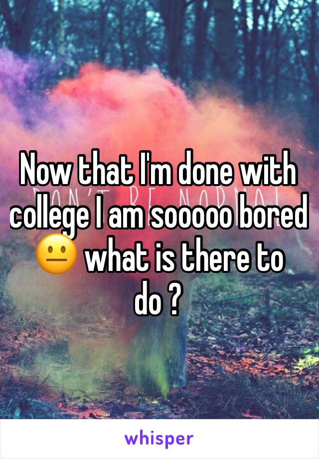 Now that I'm done with college I am sooooo bored 😐 what is there to do ? 