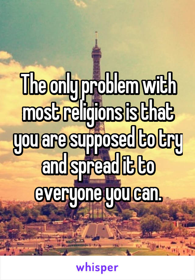 The only problem with most religions is that you are supposed to try and spread it to everyone you can.