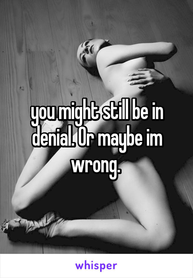 you might still be in denial. Or maybe im wrong. 