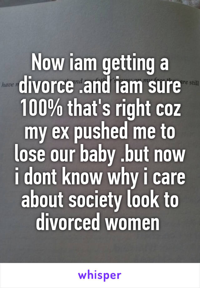 Now iam getting a divorce .and iam sure 100% that's right coz my ex pushed me to lose our baby .but now i dont know why i care about society look to divorced women 