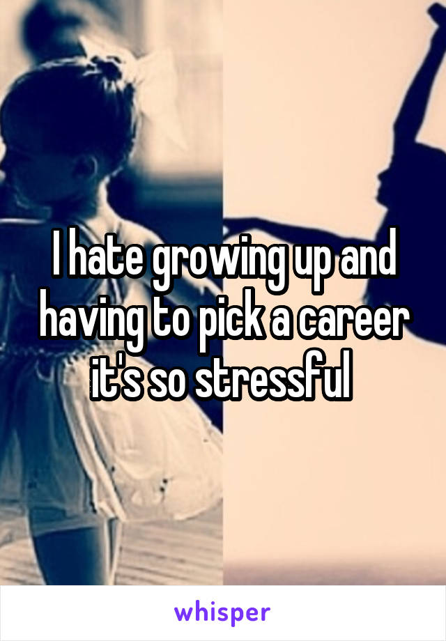 I hate growing up and having to pick a career it's so stressful 
