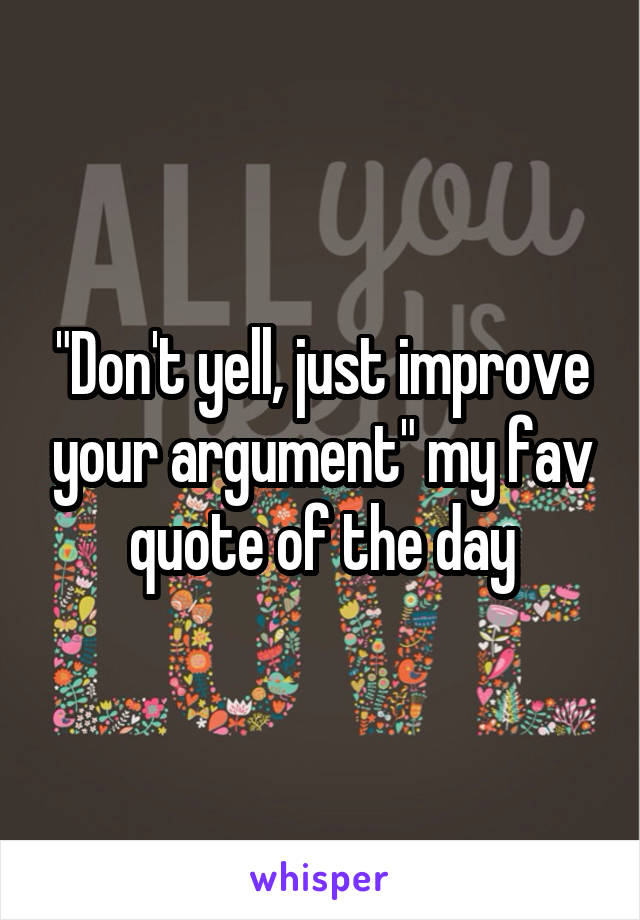 "Don't yell, just improve your argument" my fav quote of the day