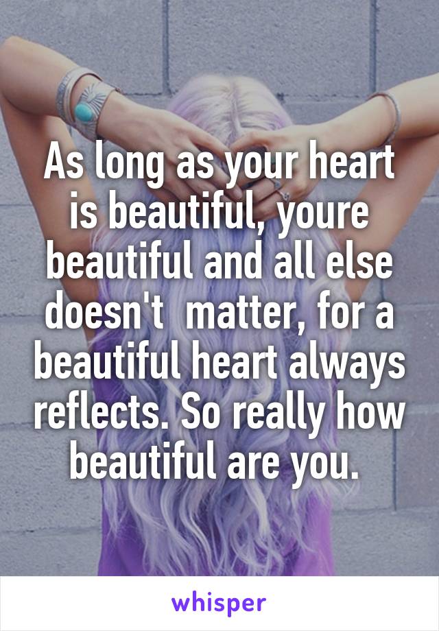 As long as your heart is beautiful, youre beautiful and all else doesn't  matter, for a beautiful heart always reflects. So really how beautiful are you. 