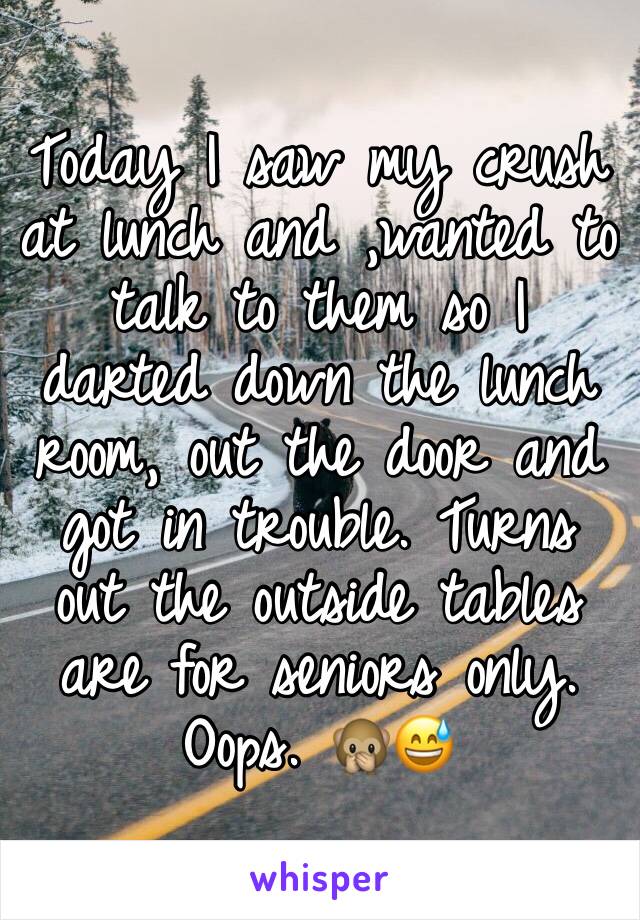 Today I saw my crush at lunch and ,wanted to talk to them so I darted down the lunch room, out the door and got in trouble. Turns out the outside tables are for seniors only. 
Oops. 🙊😅