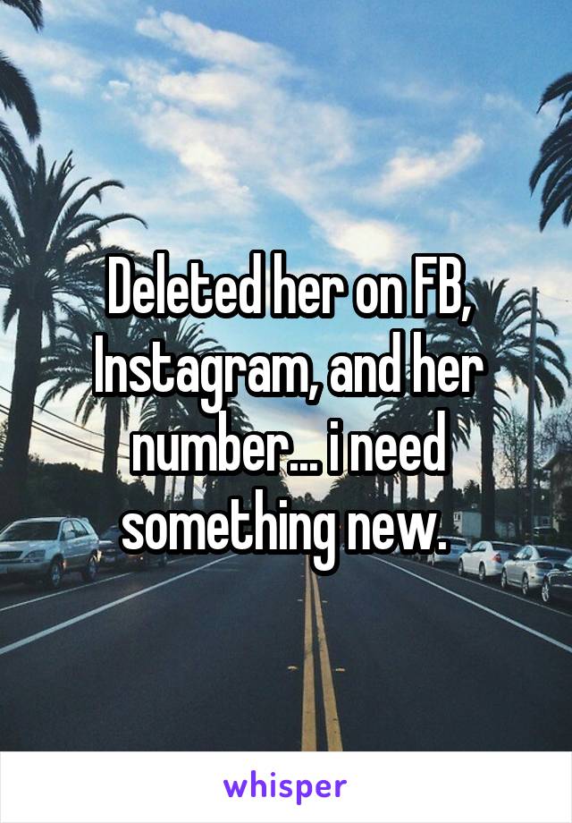 Deleted her on FB, Instagram, and her number... i need something new. 