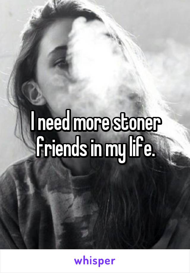 I need more stoner friends in my life.