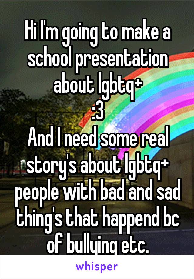 Hi I'm going to make a school presentation about lgbtq+
:3
And I need some real story's about lgbtq+ people with bad and sad thing's that happend bc of bullying etc.