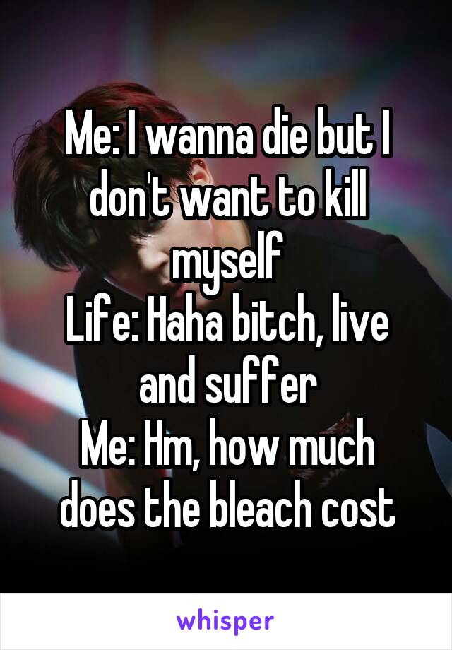 Me: I wanna die but I don't want to kill myself
Life: Haha bitch, live and suffer
Me: Hm, how much does the bleach cost