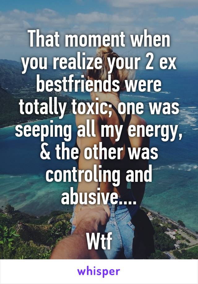 That moment when you realize your 2 ex bestfriends were totally toxic; one was seeping all my energy, & the other was controling and abusive....

Wtf