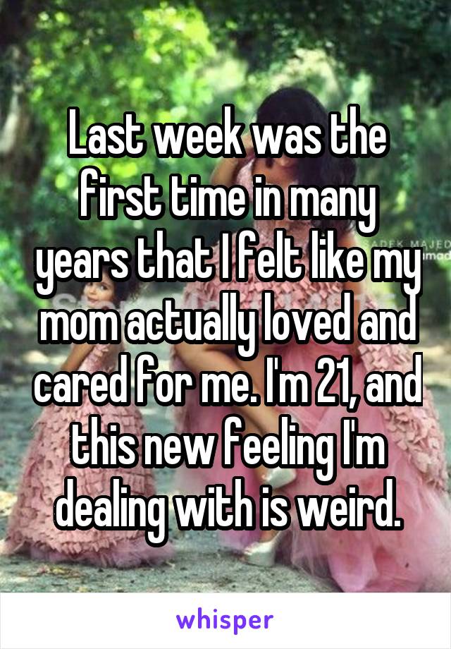 Last week was the first time in many years that I felt like my mom actually loved and cared for me. I'm 21, and this new feeling I'm dealing with is weird.