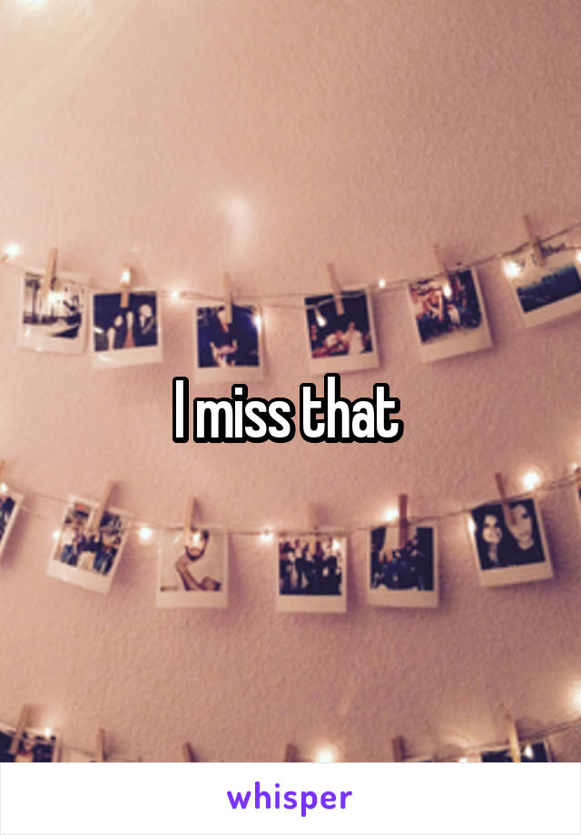 I miss that 