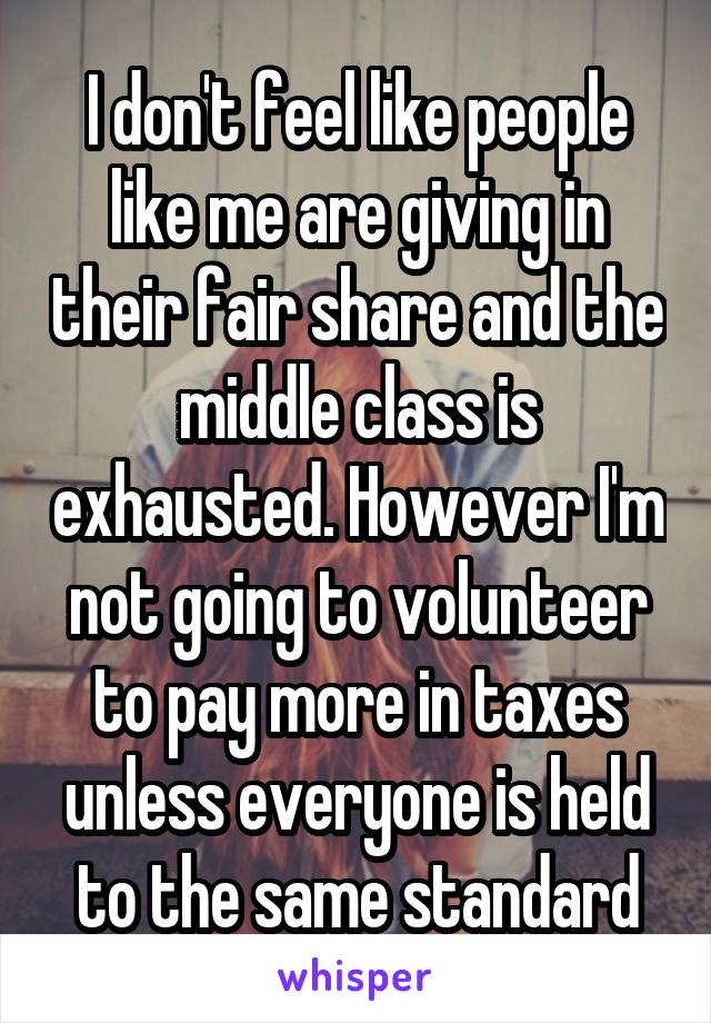 I don't feel like people like me are giving in their fair share and the middle class is exhausted. However I'm not going to volunteer to pay more in taxes unless everyone is held to the same standard