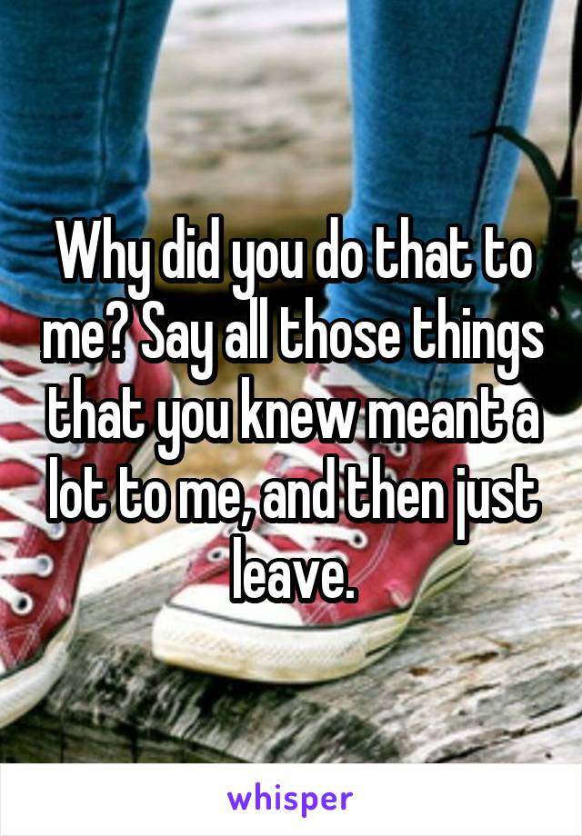 Why did you do that to me? Say all those things that you knew meant a lot to me, and then just leave.