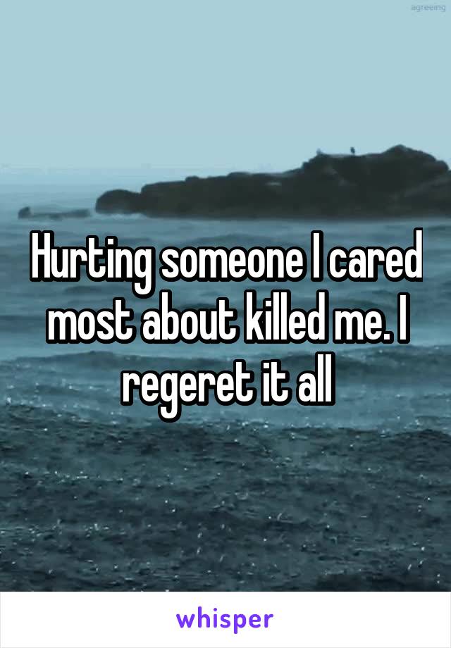 Hurting someone I cared most about killed me. I regeret it all