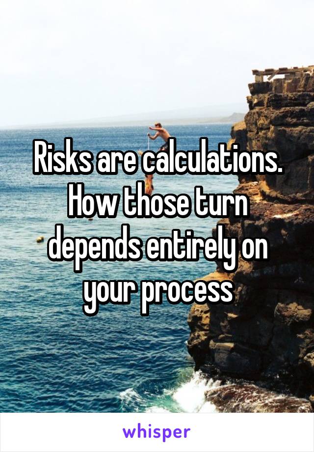 Risks are calculations. How those turn depends entirely on your process