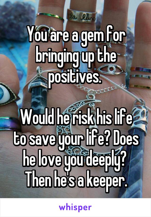 You are a gem for bringing up the positives. 

Would he risk his life to save your life? Does he love you deeply? 
Then he's a keeper.