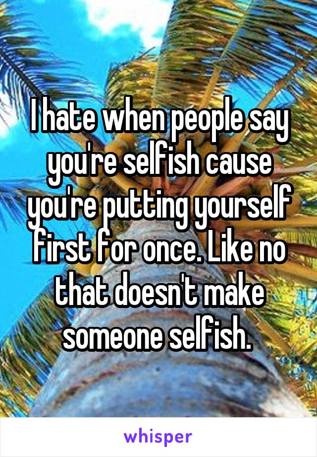 I hate when people say you're selfish cause you're putting yourself first for once. Like no that doesn't make someone selfish. 