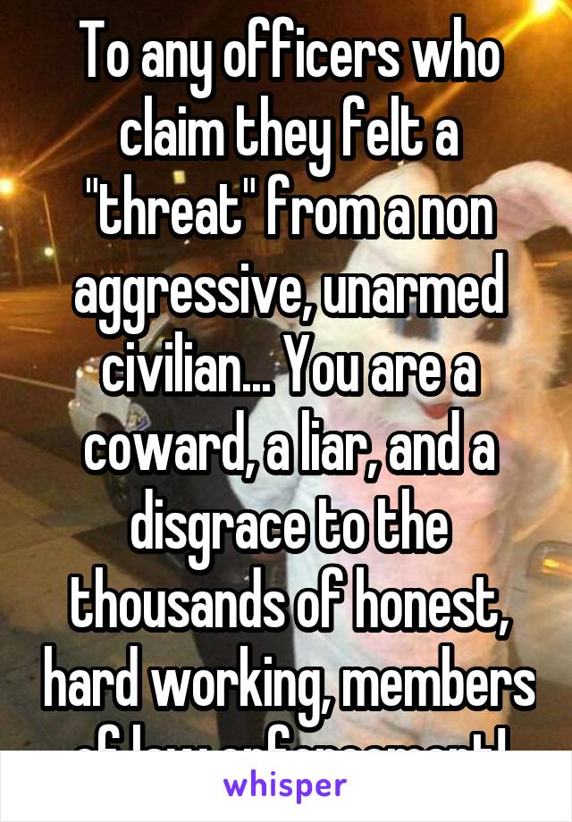 To any officers who claim they felt a "threat" from a non aggressive, unarmed civilian... You are a coward, a liar, and a disgrace to the thousands of honest, hard working, members of law enforcement!
