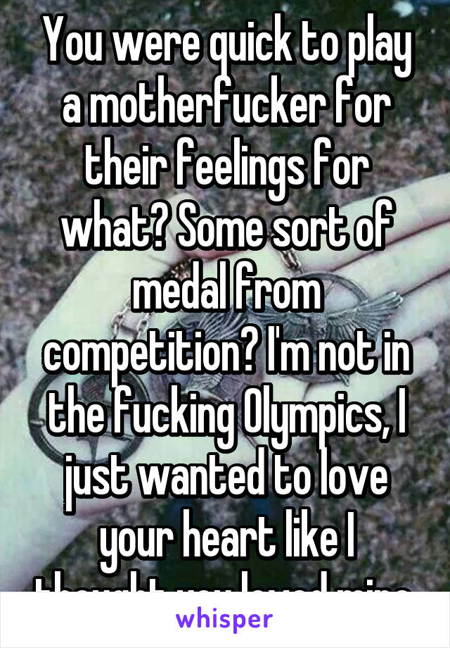 You were quick to play a motherfucker for their feelings for what? Some sort of medal from competition? I'm not in the fucking Olympics, I just wanted to love your heart like I thought you loved mine.