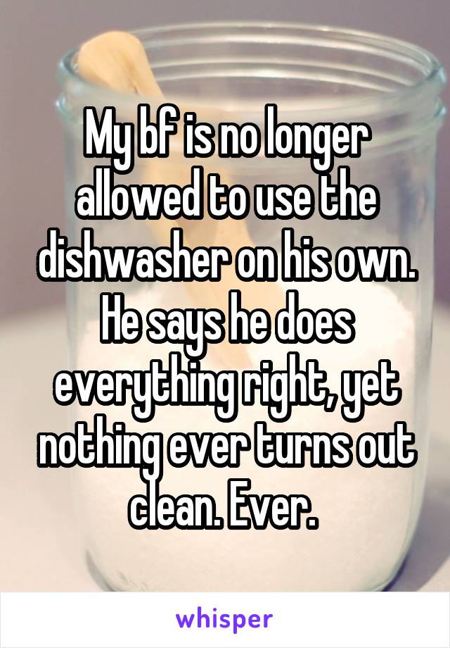 My bf is no longer allowed to use the dishwasher on his own. He says he does everything right, yet nothing ever turns out clean. Ever. 