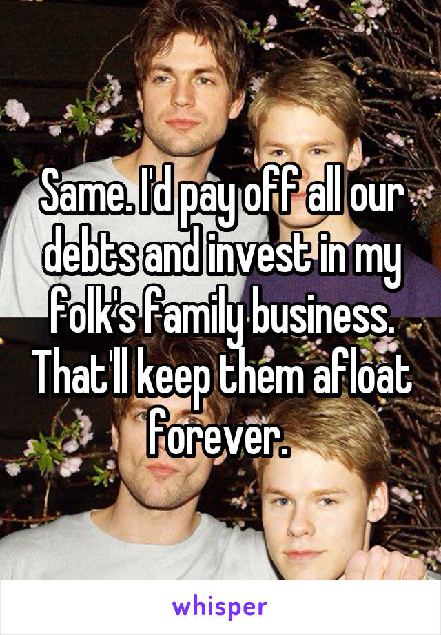 Same. I'd pay off all our debts and invest in my folk's family business. That'll keep them afloat forever. 