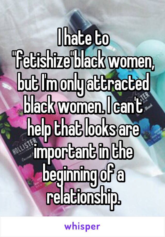 I hate to "fetishize"black women, but I'm only attracted black women. I can't help that looks are important in the beginning of a relationship.