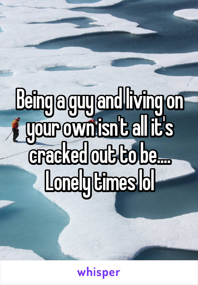 Being a guy and living on your own isn't all it's cracked out to be.... Lonely times lol