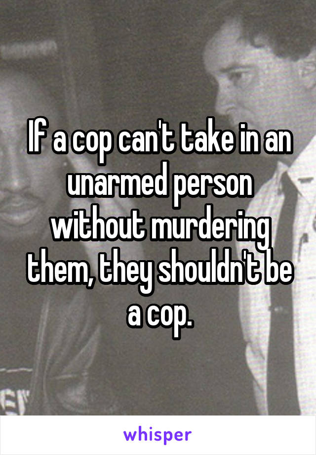 If a cop can't take in an unarmed person without murdering them, they shouldn't be a cop.