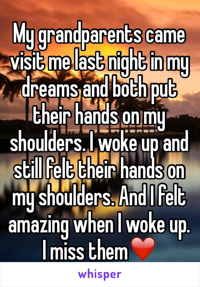 My grandparents came visit me last night in my dreams and both put their hands on my shoulders. I woke up and still felt their hands on my shoulders. And I felt amazing when I woke up. I miss them❤️️
