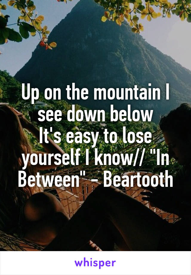 Up on the mountain I see down below
It's easy to lose yourself I know// "In Between" - Beartooth