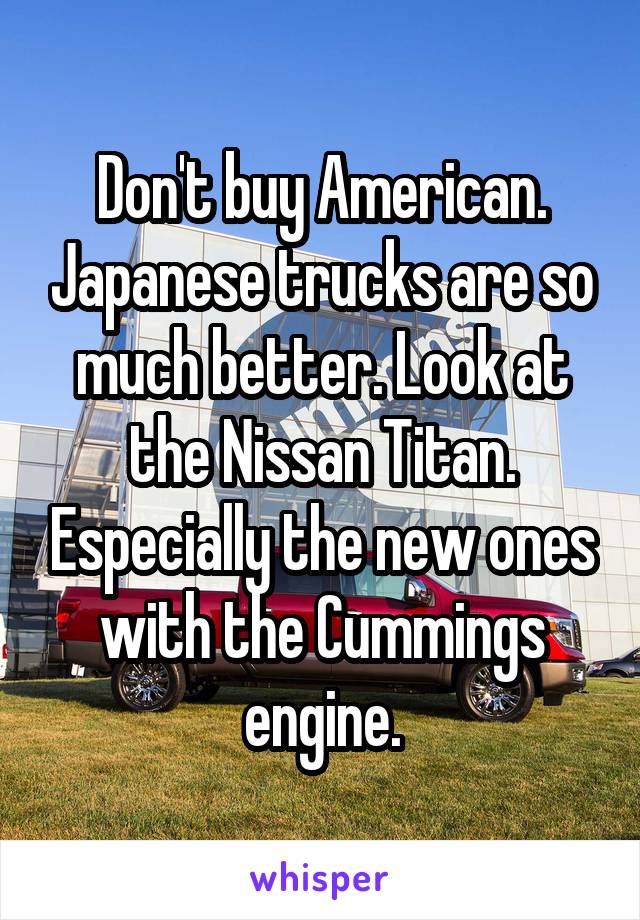 Don't buy American. Japanese trucks are so much better. Look at the Nissan Titan. Especially the new ones with the Cummings engine.