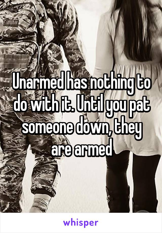 Unarmed has nothing to do with it. Until you pat someone down, they are armed