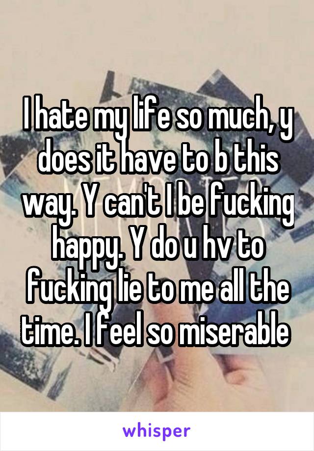 I hate my life so much, y does it have to b this way. Y can't I be fucking happy. Y do u hv to fucking lie to me all the time. I feel so miserable 