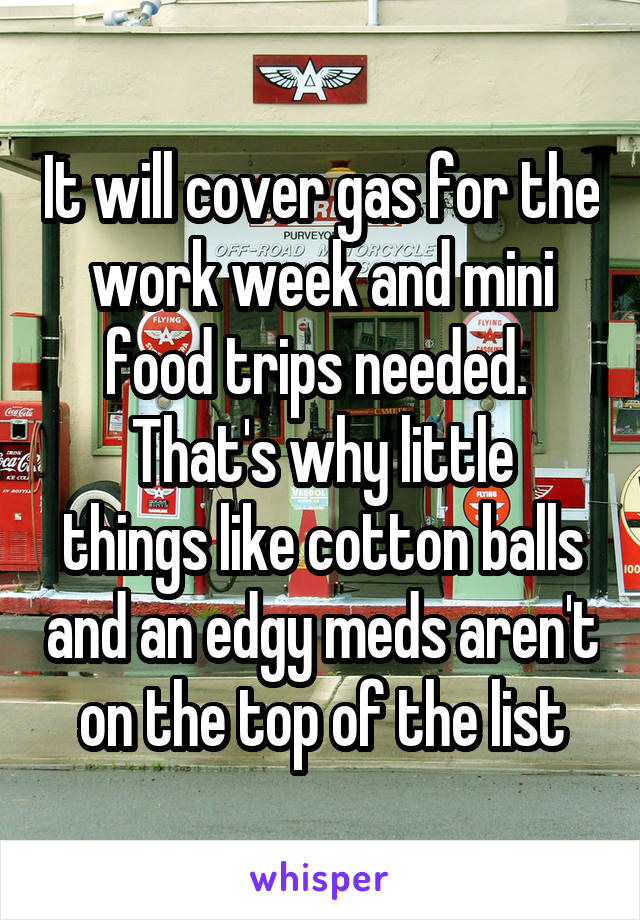 It will cover gas for the work week and mini food trips needed. 
That's why little things like cotton balls and an edgy meds aren't on the top of the list